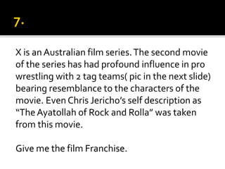 X is an Australian film series.The second movie
of the series has had profound influence in pro
wrestling with 2 tag teams( pic in the next slide)
bearing resemblance to the characters of the
movie. Even Chris Jericho’s self description as
“TheAyatollah of Rock and Rolla” was taken
from this movie.
Give me the film Franchise.
 