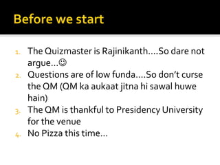 1. The Quizmaster is Rajinikanth….So dare not
argue…
2. Questions are of low funda….So don’t curse
the QM (QM ka aukaat jitna hi sawal huwe
hain)
3. The QM is thankful to Presidency University
for the venue
4. No Pizza this time…
 