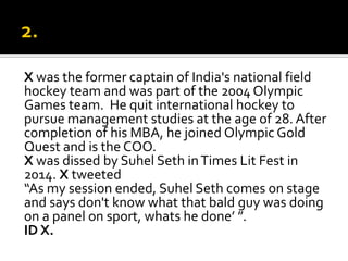X was the former captain of India's national field
hockey team and was part of the 2004 Olympic
Games team. He quit international hockey to
pursue management studies at the age of 28. After
completion of his MBA, he joined Olympic Gold
Quest and is the COO.
X was dissed by Suhel Seth inTimes Lit Fest in
2014. X tweeted
“As my session ended, Suhel Seth comes on stage
and says don't know what that bald guy was doing
on a panel on sport, whats he done’ ”.
ID X.
 