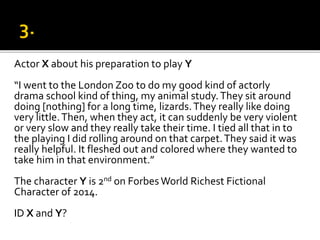 Actor X about his preparation to play Y
“I went to the London Zoo to do my good kind of actorly
drama school kind of thing, my animal study.They sit around
doing [nothing] for a long time, lizards.They really like doing
very little.Then, when they act, it can suddenly be very violent
or very slow and they really take their time. I tied all that in to
the playing I did rolling around on that carpet.They said it was
really helpful. It fleshed out and colored where they wanted to
take him in that environment.”
The character Y is 2nd on Forbes World Richest Fictional
Character of 2014.
ID X and Y?
 