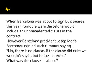 When Barcelona was about to sign Luis Suarez
this year, rumours were Barcelona would
include an unprecedented clause in the
contract.
However Barcelona president Josep Maria
Bartomeu denied such rumours saying ,
“No, there is no clause. If the clause did exist we
wouldn’t say it, but it doesn’t exist.”
What was the clause all about?
 