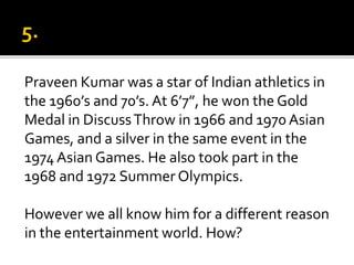 Praveen Kumar was a star of Indian athletics in
the 1960’s and 70’s. At 6’7”, he won the Gold
Medal in DiscussThrow in 1966 and 1970 Asian
Games, and a silver in the same event in the
1974Asian Games. He also took part in the
1968 and 1972 Summer Olympics.
However we all know him for a different reason
in the entertainment world. How?
 