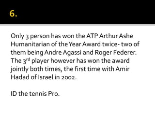 Only 3 person has won the ATP Arthur Ashe
Humanitarian of theYear Award twice- two of
them beingAndreAgassi and Roger Federer.
The 3rd player however has won the award
jointly both times, the first time with Amir
Hadad of Israel in 2002.
ID the tennis Pro.
 