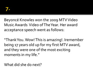 Beyoncé Knowles won the 2009 MTVVideo
Music Awards Video ofTheYear. Her award
acceptance speech went as follows:
“ThankYou.Wow!This is amazing!. Iremember
being 17 years old up for my first MTV award,
and they were one of the most exciting
moments in my life.”
What did she do next?
 
