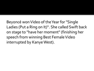 Beyoncé wonVideo of theYear for "Single
Ladies (Put a Ring on It)“. She called Swift back
on stage to "have her moment" (finishing her
speech from winning Best FemaleVideo
interrupted by KanyeWest).
 