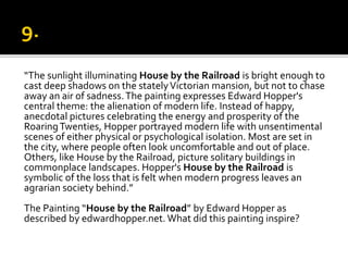 “The sunlight illuminating House by the Railroad is bright enough to
cast deep shadows on the statelyVictorian mansion, but not to chase
away an air of sadness.The painting expresses Edward Hopper's
central theme: the alienation of modern life. Instead of happy,
anecdotal pictures celebrating the energy and prosperity of the
RoaringTwenties, Hopper portrayed modern life with unsentimental
scenes of either physical or psychological isolation. Most are set in
the city, where people often look uncomfortable and out of place.
Others, like House by the Railroad, picture solitary buildings in
commonplace landscapes. Hopper's House by the Railroad is
symbolic of the loss that is felt when modern progress leaves an
agrarian society behind.”
The Painting “House by the Railroad” by Edward Hopper as
described by edwardhopper.net. What did this painting inspire?
 