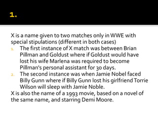 X is a name given to two matches only inWWE with
special stipulations (different in both cases)
1. The first instance of X match was between Brian
Pillman and Goldust where if Goldust would have
lost his wife Marlena was required to become
Pillman's personal assistant for 30 days.
2. The second instance was when Jamie Nobel faced
Billy Gunn where if Billy Gunn lost his girlfriendTorrie
Wilson will sleep with Jamie Noble.
X is also the name of a 1993 movie, based on a novel of
the same name, and starring Demi Moore.
 