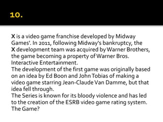 X is a video game franchise developed by Midway
Games'. In 2011, following Midway's bankruptcy, the
X development team was acquired byWarner Brothers,
the game becoming a property of Warner Bros.
Interactive Entertainment.
The development of the first game was originally based
on an idea by Ed Boon and JohnTobias of making a
video game starring Jean-ClaudeVan Damme, but that
idea fell through.
The Series is known for its bloody violence and has led
to the creation of the ESRB video game rating system.
The Game?
 