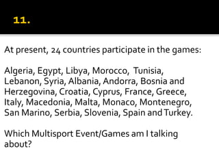 At present, 24 countries participate in the games:
Algeria, Egypt, Libya, Morocco, Tunisia,
Lebanon, Syria, Albania,Andorra, Bosnia and
Herzegovina, Croatia, Cyprus, France, Greece,
Italy, Macedonia, Malta, Monaco, Montenegro,
San Marino, Serbia, Slovenia, Spain andTurkey.
Which Multisport Event/Games am I talking
about?
 