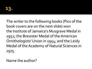 The writer to the following books (Pics of the
book covers are on the next slide) won
the Institute of Jamaica's Musgrave Medal in
1952; the Brewster Medal of the American
Ornithologists' Union in 1954; and the Leidy
Medal of theAcademy of Natural Sciences in
1975.
Name the author?
 