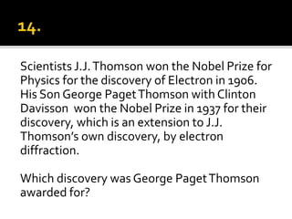 Scientists J.J.Thomson won the Nobel Prize for
Physics for the discovery of Electron in 1906.
His Son George PagetThomson with Clinton
Davisson won the Nobel Prize in 1937 for their
discovery, which is an extension to J.J.
Thomson’s own discovery, by electron
diffraction.
Which discovery was George PagetThomson
awarded for?
 