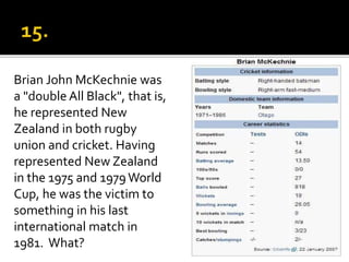 Brian John McKechnie was
a "double All Black", that is,
he represented New
Zealand in both rugby
union and cricket. Having
represented New Zealand
in the 1975 and 1979World
Cup, he was the victim to
something in his last
international match in
1981. What?
 