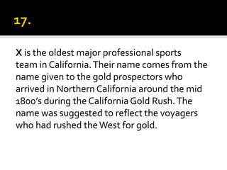 X is the oldest major professional sports
team in California.Their name comes from the
name given to the gold prospectors who
arrived in Northern California around the mid
1800’s during the CaliforniaGold Rush.The
name was suggested to reflect the voyagers
who had rushed theWest for gold.
 