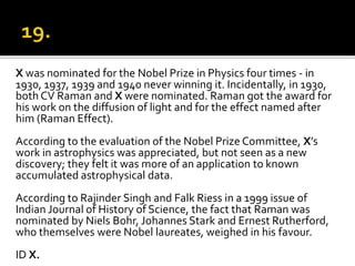 X was nominated for the Nobel Prize in Physics four times - in
1930, 1937, 1939 and 1940 never winning it. Incidentally, in 1930,
both CV Raman and X were nominated. Raman got the award for
his work on the diffusion of light and for the effect named after
him (Raman Effect).
According to the evaluation of the Nobel Prize Committee, X’s
work in astrophysics was appreciated, but not seen as a new
discovery; they felt it was more of an application to known
accumulated astrophysical data.
According to Rajinder Singh and Falk Riess in a 1999 issue of
Indian Journal of History of Science, the fact that Raman was
nominated by Niels Bohr, Johannes Stark and Ernest Rutherford,
who themselves were Nobel laureates, weighed in his favour.
ID X.
 
