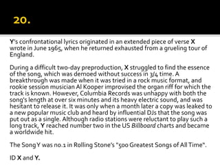 Y’s confrontational lyrics originated in an extended piece of verse X
wrote in June 1965, when he returned exhausted from a grueling tour of
England.
During a difficult two-day preproduction, X struggled to find the essence
of the song, which was demoed without success in 3/4 time. A
breakthrough was made when it was tried in a rock music format, and
rookie session musician Al Kooper improvised the organ riff for which the
track is known. However, Columbia Records was unhappy with both the
song's length at over six minutes and its heavy electric sound, and was
hesitant to release it. It was only when a month later a copy was leaked to
a new popular music club and heard by influential DJs that the song was
put out as a single. Although radio stations were reluctant to play such a
long track, Y reached number two in the US Billboard charts and became
a worldwide hit.
The SongY was no.1 in Rolling Stone’s "500 Greatest Songs of AllTime“.
ID X and Y.
 