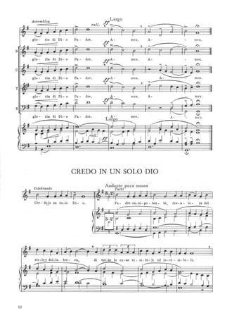 Assemblea
. Largo
ff
If :::>- rall. , ~ , -~ t:'
-
• "--' I I v I
glo - ria di Di - o Pa - dre. A- men. A- - meno
= ff:::>-
-~-Il If :::>- , -;:...-., --'- t:'
s
tJ "--' I I
glo - ria di Di - o Pa - dre. ffA- meno A- - meno
, If :::>- , :::>-....--.. - - - t:'
-c
.. "--' I I
"-.......~
glo - ria di Di - o Pa - dre. ffA- meno A- - meno
- ~..If :::>- , :::>-~ , t:'
- -T
• "-" I I I
glo - .ria di Di - o Pa - dre . A- men. A- - meno
:
~
ff:::~
~J~~ .. ..,.. o ,fl -f9- n
B
:
ria di Di - o A- ~-:--r_ :)
glo - Pa - dre. meno meno
11f~
Larg-o
f I ~ ..---r I ~ t:'
.
l
•
rr-ff~ J
1'--"I r~ll.1 I r'---'f 1 I
~
;1 ~J
r-'I r ~
<
~J.JJdf! ,J I J JJ j.j ~1-
~ : . .1---'" :)
CREDO IN UN SOLO DIO
Celebrante
Andante poco mosso
TuttiIf fI If
-
tJ I I tJ I I I I I
Cre - doin un so-lo Di - O. Pa- dre on-ni - po - ten- te, ere - a - to - re del~
I 1L.J!. ~- ~ .-------;-:---;
'~3-2 r -e-
rrr r I~< i i l i l ..l. ~ I J
I~
.
-------r I I I I I
If , I
3 l l
3 I
,
• I I I
cie-l~ del-la ter - ra, di tut-te le co- se vi - si - bi - li ed in - vi - si - bi - li.
Il If 1 I I ~I ~ l :J:::--:"
I
r1'Jj rj~
tJ
r I I
J ~I 1 ~I ~ r --<
-j J .J J --.nf2? '. J 1l :
12
 