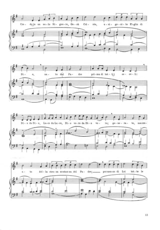 ~ .--3---0 I
3 I I 3il
,
.. I I I
Cre - d~n un so - lo Si - gno - re, Ge - sù Cri - sto, u - ni - ge - ni - to Fi-glio di
Il ~ I~ I ~ I I I ---...
~ ~ r r , 'II 1'- , I r------
( J j ~ J j~l~- :J J~-I 1) I
Il ~ .- ., .,
.., I I .. .. Q
Di - o, na - to dal Pa- dre pri - ma di tut - ti i se - co - li:
~ ,.~ V "
---'il --r I"'- 'I r r ~~
-r ,. f----~fr r
( : -J --I 1 J.-"",.l J ~
--..J 1 J- - r--J 11 __
- ~
Il ~ - .,
-
.. .. ....- I I
______ I
I
Di - o da Di - o, Lu-ee daLu-ee, Di- o ve-ro da Di- o ve - ro; ge - ne - ra- to, non ere-
, ~
--- - ---- ~I ,,- --.... 1"--'
~ .
- .
-O- -
r r I .
-- - , I '-"I r 1 r 1-
( I L--r--..I--------- 1 J o. j lJJ~UJj J~
I ~ I
"
I I //
I
. - ., I
3
I r-- .Q ~
.. I I
a - to del - la stes - sa so~talÌ-za del Pa- dre; __ per mez-zo di Lui tut - te le
Il ~ ~ .,--: I I ---..... ~ I ,~
~ ~ -I I r I 1 ~ I I I , I- I l ,-=---=,
( : J 1,.,,~ J .cl l O
:f!:.-1- IJ J J j-
-
13
 