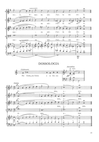 '" fI ~ - - - - r.'I
s,,
eJ
cie - li. O - san - na nel- l'al- to dei cie - li.
jf ~ ~ 'l - t:
-I
,
• ~
I
"--'"
(/
~ :.........:,/
san - - na nel- l'al - to dei cie - li.
fI ,~ ~-~~ o ,
---- ---- ~- t:
-,T
eJ I
san - - na nel- l'al - to dei cie - li.
, - t:
.Bt
san - na nel- l'al- to dei cie - li.
~--
J~~~J I Il l'l" I / , I / -r---...t:
, eJ
~
r"--"r I I , ... 11
r "I
I
'r i ~
' - I I r 'I
<
1 ~ J .J J~~... J .J J J--kj J~- t:
I
- . -
- - ------------------------ -9-'
.:)
DOSSOLOGIA
Assemblea
Per Cristo, con Cristo
A - meno
e in Cri - sto I,Wff~~~
fI Celebrante
"""iT
•
r fScholu.
,,; fI I
J::> ___ --= - - - :>-
-- t:
s ·eJ I I I
A- - men, a - meno
I f>- - ------.... t::>C
· .
·• I I
A- - men, a - meno
fu I. f>- -........ :>---=--------- t:
-T
• I
- I
A- - men, a - meno
f>- >- t:
: ·• . .
·B
r- I
A- men, a - meno
fl I. :> ~, j-------- 1':
, - ·· . ·~ eJ I , I
J ~
3 :>
~ I fì________ , J J 1 J ~ J ~ l - J. .J 1':
n
: · . -, ·:> ;/
23
 