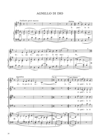 AGNELLO DI DIO
Andante poco mosso srtl') ~
o '/,s a
---··.. I I
I~
A- gnel- lo di
11~ I "I I I I
, ________ 1
1 I I
1~2
··f.
r'---1 I r I I I I l I ~
r-------<
I ~ ~ .. ~ -f'-~ .. -fL
I~ ··
I ~
, - ,
.. .. '--' I I
Di - o, che to - gl!j pec - ca- ti del mon -
I
do,
" ~
1 I I
/
~ ~ -r r r ..
r r I r I I r I I 1 1------
<
.;;-~ l-'~J
3)
I
~ . ~
" -f9-
-
Assemblea Il 2 Il per fi ire,;' ~ :> .- . n
-s ··.. 1 - ?J ~~T
ì
-y
-, I
ab - bi pie -tà di no - 1. A- - A - gnel - lo di
lO
··c
.. -..-'
A - gnel - lo di
flr.it
··T
~
A - gnel - lo di
" ~ ..
··B
l'
A - gnel - lo di
I ~ /'"j'
- . -- --I ··.. 3) - I r ~
rr -ur'-/j -y ?7______T J
7l"--",,T
j 1 J I I I i I 2) I._I I~I
. ··I I I J
1-'1 ~I
24
 