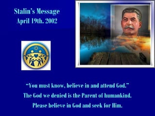 Stalin’s Message
April 19th. 2002
“You must know, believe in and attend God.”
The God we denied is the Parent of humankind.
Please believe in God and seek for Him.
 