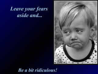 Leave your fears  aside and... Be a bit ridiculous! 