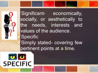 Significant- economically,
socially, or aesthetically to
the needs, interests and
values of the audience.
Specific
Simply stated- covering few
pertinent points at a time.
 