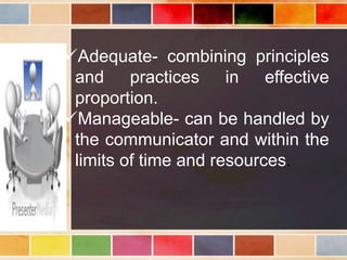 Adequate- combining principles
and practices in effective
proportion.
Manageable- can be handled by
the communicator and within the
limits of time and resources.
 