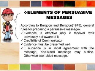 ELEMENTS OF PERSUASIVE
MESSAGES
According to Burgoon and Burgoon(1975), general
rules for preparing a persuasive message-
 Evidence is effective only if receiver was
previously not aware of it
 Credibility of Communicator
 Evidence must be presented well
 If audience is in initial agreement with the
message, one-sided message may suffice.
Otherwise two- sided message.
 