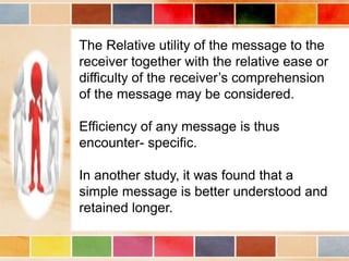 The Relative utility of the message to the
receiver together with the relative ease or
difficulty of the receiver’s comprehension
of the message may be considered.
Efficiency of any message is thus
encounter- specific.
In another study, it was found that a
simple message is better understood and
retained longer.
 