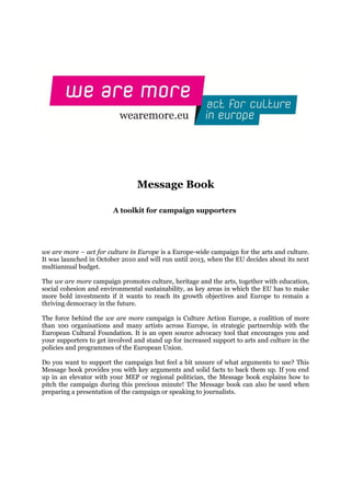 Message Book

                        A toolkit for campaign supporters




we are more – act for culture in Europe is a Europe-wide campaign for the arts and culture.
It was launched in October 2010 and will run until 2013, when the EU decides about its next
multiannual budget.

The we are more campaign promotes culture, heritage and the arts, together with education,
social cohesion and environmental sustainability, as key areas in which the EU has to make
more bold investments if it wants to reach its growth objectives and Europe to remain a
thriving democracy in the future.

The force behind the we are more campaign is Culture Action Europe, a coalition of more
than 100 organisations and many artists across Europe, in strategic partnership with the
European Cultural Foundation. It is an open source advocacy tool that encourages you and
your supporters to get involved and stand up for increased support to arts and culture in the
policies and programmes of the European Union.

Do you want to support the campaign but feel a bit unsure of what arguments to use? This
Message book provides you with key arguments and solid facts to back them up. If you end
up in an elevator with your MEP or regional politician, the Message book explains how to
pitch the campaign during this precious minute! The Message book can also be used when
preparing a presentation of the campaign or speaking to journalists.
 