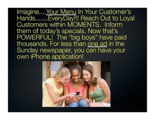 Imagine....Your Menu In Your Customer’s
Hands.......EveryDay!!! Reach Out to Loyal
Customers within MOMENTS. Inform
them of today’s specials. Now that’s
POWERFUL! The “big boys” have paid
thousands. For less than one ad in the
Sunday newspaper, you can have your
own iPhone application!
 