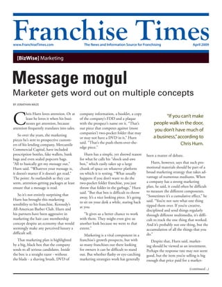 www.FranchiseTimes.com                           The News and Information Source for Franchising                           April 2009


  [BizWise] Marketing




By Jonathan Maze




C
        hris Hurn loves attention. Or at      company information, a booklet, a copy
        least he loves it when his busi-      of the company’s FDD and a plaque
                                                                                                       “If you can’t make
        nesses get attention, because         with the prospect’s name on it. “That’s           people walk in the door,
attention frequently translates into sales.   our piece that competes against (most              you don’t have much of
                                              companies’) two-pocket folder that may
    So over the years, the marketing                                                            a business,” according to
                                              or may not have a DVD in it,” Hurn
pieces he’s sent to prospective custom-
                                              said. “That’s the push-them-over-the-                           Chris Hurn.
ers of his lending company, Mercantile
                                              edge piece.”
Commercial Capital, have included
prescription bottles, fake wallets, bank         Hurn has a simple, yet shrewd reason       been a matter of debate.
bags and even sealed popcorn bags.            for what he calls his “shock-and-awe
“All to basically get my message out,”        box,” which easily takes up a large              Hurn, however, says that such pro-
Hurn said. “Whatever your message is,         chunk of space on whatever platform           motional materials should be part of a
it doesn’t matter if it doesn’t get read.”    on which it is resting. “What usually         broad marketing strategy that takes ad-
The point: As outlandish as they can          happens if you don’t want to do the           vantage of numerous mediums. When
seem, attention-getting packages at least     two-pocket folder franchise, you just         a company has a strong marketing
ensure that a message is read.                throw that folder in the garbage,” Hurn       plan, he said, it could often be difficult
                                              said. “But that box is difficult to throw     to measure the different components.
   So it’s not entirely surprising that                                                     “Sometimes it’s a cumulative effect,” he
                                              away. It’s a nice looking piece. It’s going
Hurn has brought this marketing                                                             said. “You’re not sure what one thing
                                              to sit on your desk a while, staring back
sensibility to his franchise, Kennedy’s                                                     tipped them over. If you’re creative,
                                              at you.
All-American Barber Club. Hurn and                                                          disciplined and send things regularly
his partners have been aggressive in             “It gives us a better chance to work       through different multimedia, it’s diffi-
marketing the hair care membership            with them. They might even give us            cult to track the one thing that worked.
concept despite an economy that would         another look because we went to that          And it’s probably not one thing, but the
seemingly make any perceived luxury a         extent.”                                      accumulation of all the things that you
difficult sell.                                                                             do.”
                                                 Marketing is a vital component in a
   That marketing plan is highlighted         franchise’s growth prospects, but with           Despite that, Hurn said, market-
by a big, black box that the company          so many franchises out there looking          ing should be viewed as an investment.
sends to all serious candidates. Inside       for owners it can be difficult to stand       Perhaps the response rate may not seem
the box is a straight razor - without         out. But whether flashy or eye-catching       good, but the item you’re selling is big
the blade - a shaving brush, DVD of           marketing strategies work has generally       enough that price paid for a market-

                                                                                                                         (continued...)
 