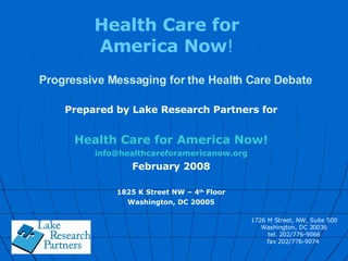 Progressive Messaging for the Health Care Debate Prepared by Lake Research Partners for Health Care for America Now! [email_address] February 2008 1825 K Street NW – 4 th  Floor Washington, DC 20005 Health Care for America Now ! 1726 M Street, NW, Suite 500 Washington, DC 20036 tel. 202/776-9066 fax 202/776-9074  