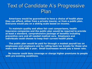 Text of Candidate A’s Progressive Plan Americans would be guaranteed to have a choice of health plans they can afford, either from a private insurer, or from a public plan.  Everyone would pay on a sliding scale based on income. To maintain quality and allow fair cost comparisons, health insurance companies and the public plan would be required to provide at least a standard, comprehensive package of benefits including preventive care and all needed medical care.  Employers and individuals could choose to keep their current health plans. The public plan would be paid for through a modest payroll tax on employees and employers and by rolling back tax breaks for those who make over $200,000 a year.  Small businesses would pay a lower rate.  No insurer could deny coverage or charge higher premiums to people with pre-existing conditions.    