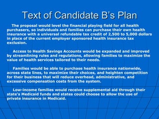 Text of Candidate B’s Plan The proposal would level the financial playing field for all health purchasers, so individuals and families can purchase their own health insurance with a universal refundable tax credit of 2,500 to 5,000 dollars in place of the current employer sponsored health insurance tax exclusion.   Access to Health Savings Accounts would be expanded and improved by streamlining rules and regulations, allowing families to maximize the value of health services tailored to their needs.   Families would be able to purchase health insurance nationwide, across state lines, to maximize their choices, and heighten competition for their business that will reduce overhead, administrative, and excessive compensation costs from the system.   Low-income families would receive supplemental aid through their state's Medicaid funds and states could choose to allow the use of private insurance in Medicaid. 