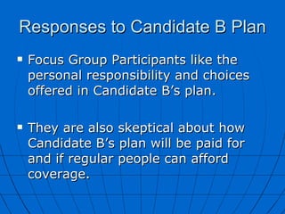 Responses to Candidate B Plan Focus Group Participants like the personal responsibility and choices offered in Candidate B’s plan. They are also skeptical about how Candidate B’s plan will be paid for and if regular people can afford coverage. 