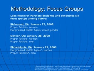 Methodology: Focus Groups Lake Research Partners designed and conducted six focus groups among voters: Richmond, VA : January 27, 2008 Proper Patriots, women Marginalized Middle Agers, mixed gender Denver, CO: January 28, 2008 Proper Patriots, women Proper Patriots, men Philadelphia, PA : January 29, 2008 Marginalized Middle Agers*, women Proper Patriots*, men *Marginalized Middle Agers and Proper Patriots are segments of the American electorate defined as swing voters on health care reform using  the values based segmentation system developed by American Environics. 