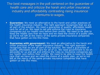 The best messages in the poll centered on the guarantee of health care and criticize the harsh and unfair insurance industry and affordability contrasting rising insurance premiums to wages. Guarantee:  We need an alternative to the harsh and unfair practices of the health insurance industry. The right approach recognizes that we are all part of the solution. We need a guarantee of quality, affordable health care for all of us. We need to set and enforce the rules so insurance companies put our health care before their profits. We need to be able to keep the health care that we have and we need the choice of a public plan, so we’re not left at the mercy of the same private insurance companies that have gotten us into this mess.   Guarantee with government:  We need an alternative to the harsh and unfair practices of the health insurance industry. The right approach recognizes that we are all part of the solution. We need a guarantee of quality, affordable health care for all of us. We need government to be an advocate for us and set and enforce the rules so insurance companies put our health care before their profits. We need to be able to keep the health care that we have and we need the choice of a public plan, so we’re not left at the mercy of the same private insurance companies that have gotten us into this mess.   