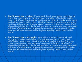 Can’t keep up – rules:  If you work hard, pay taxes, and play by the rules, you ought to have access to quality, affordable health care, but it’s getting tougher and tougher today to make ends meet and afford good health care.  Health insurance premiums are going up three times faster than workers’ wages or inflation.  None of us should be left behind. As Americans we can and must provide a real solution. Candidate A’s proposal is a common sense plan to make sure we all have access to the highest quality health care in the world.   Can’t keep up – struggle:  No matter how hard we work and struggle to make ends meet, it’s getting tougher to get good affordable health care.  Health insurance premiums are going up three times faster than workers’ wages or inflation.  None of us should be left behind. As Americans we can and must provide a real solution. Candidate A’s proposal is a common sense plan to make sure we all have access to the highest quality health care in the world. 