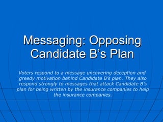 Messaging: Opposing Candidate B’s Plan Voters respond to a message uncovering deception and  greedy motivation behind Candidate B’s plan. They also respond strongly to messages that attack Candidate B’s plan for being written by the insurance companies to help the insurance companies. 