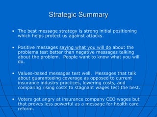 Strategic Summary The best message strategy is strong initial positioning which helps protect us against attacks. Positive messages  saying what you will do  about the problems test better than negative messages talking about the problem.  People want to know what you will do. Values-based messages test well.  Messages that talk about guaranteeing coverage as opposed to current insurance industry practices, lowering costs, and comparing rising costs to stagnant wages test the best. Voters get angry at insurance company CEO wages but that proves less powerful as a message for health care reform. 