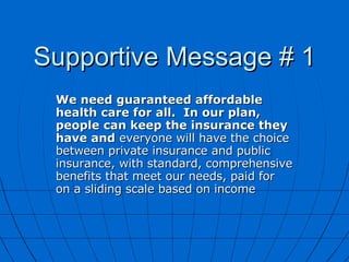 Supportive Message # 1 We need guaranteed affordable health care for all.  In our plan, people can keep the insurance they have and  everyone will have the choice between private insurance and public insurance, with standard, comprehensive benefits that meet our needs, paid for  on a sliding scale based on income  