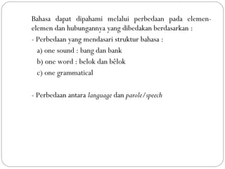 Bahasa dapat dipahami melalui perbedaan pada elemen-
elemen dan hubungannya yang dibedakan berdasarkan :
- Perbedaan yang mendasari struktur bahasa :
a) one sound : bang dan bank
b) one word : belok dan bêlok
c) one grammatical
- Perbedaan antara language dan parole/speech
 