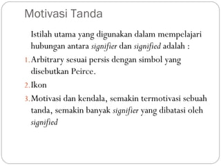Motivasi Tanda
Istilah utama yang digunakan dalam mempelajari
hubungan antara signifier dan signified adalah :
1.Arbitrary sesuai persis dengan simbol yang
disebutkan Peirce.
2.Ikon
3.Motivasi dan kendala, semakin termotivasi sebuah
tanda, semakin banyak signifier yang dibatasi oleh
signified
 