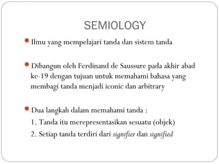 SEMIOLOGY
Ilmu yang mempelajari tanda dan sistem tanda
Dibangun oleh Ferdinand de Saussure pada akhir abad
ke-19 dengan tujuan untuk memahami bahasa yang
membagi tanda menjadi iconic dan arbitrary
Dua langkah dalam memahami tanda :
1. Tanda itu merepresentasikan sesuatu (objek)
2. Setiap tanda terdiri dari signifier dan signified
 
