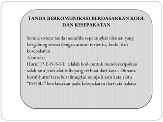 TANDA BERKOMUNIKASI BERDASARKAN KODE
DAN KESEPAKATAN
Semua sistem tanda memiliki seperangkat elemen yang
bergabung sesuai dengan aturan tertentu, kode, dan
kesepakatan
Contoh :
Huruf P-E-N-S-I-L adalah kode untuk mendeskripsikan
salah satu jenis alat tulis yang terbuat dari kayu. Dimana
huruf-huruf tersebut dirangkai menjadi satu kata yaitu
“PENSIL” berdasarkan pada kesepakatan dari tata bahasa.
 