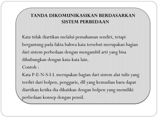 TANDA DIKOMUNIKASIKAN BERDASARKAN
SISTEM PERBEDAAN
Kata tidak diartikan melalui pemahaman sendiri, tetapi
bergantung pada fakta bahwa kata tersebut merupakan bagian
dari sistem perbedaan dengan mengambil arti yang bisa
dihubungkan dengan kata-kata lain.
Contoh :
Kata P-E-N-S-I-L merupakan bagian dari sistem alat tulis yang
terdiri dari bolpen, penggaris, dll yang kemudian baru dapat
diartikan ketika dia dikaitkan dengan bolpen yang memiliki
perbedaan konsep dengan pensil.
 