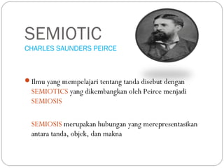SEMIOTIC
CHARLES SAUNDERS PEIRCE
Ilmu yang mempelajari tentang tanda disebut dengan
SEMIOTICS yang dikembangkan oleh Peirce menjadi
SEMIOSIS
SEMIOSIS merupakan hubungan yang merepresentasikan
antara tanda, objek, dan makna
 
