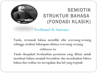 SEMIOTIK
STRUKTUR BAHASA
(FONDASI KLASIK)
Ferdinand de Saussure
Tanda, termasuk bahasa memiliki sifat sewenang-wenang
sehingga struktur bahasapun sifatnya sewenang-wenang
olehkarena itu
Tanda disepakati berdasarkan peraturan yang dibuat untuk
membuat bahasa menjadi bersruktur dan menekankan bahwa
bahasa dan realitas itu merupakan dua hal yang terpisah
 
