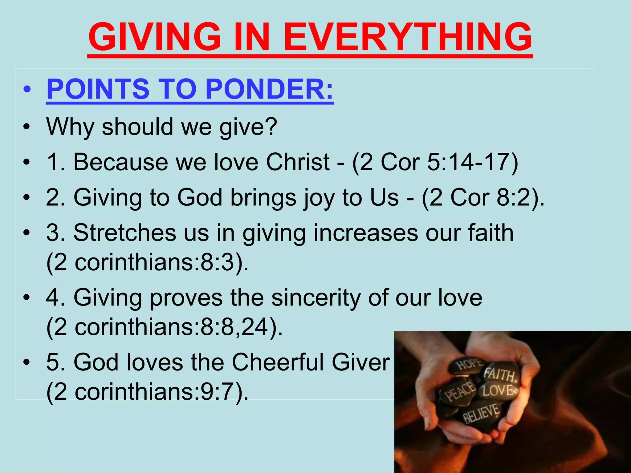 GIVING IN EVERYTHING
• POINTS TO PONDER:
• Why should we give?
• 1. Because we love Christ - (2 Cor 5:14-17)
• 2. Giving to God brings joy to Us - (2 Cor 8:2).
• 3. Stretches us in giving increases our faith
(2 corinthians:8:3).
• 4. Giving proves the sincerity of our love
(2 corinthians:8:8,24).
• 5. God loves the Cheerful Giver
(2 corinthians:9:7).
 